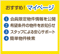 おすすめ！マイページ 1会員限定物件情報を公開 2希望条件の物件をお知らせ 3スタッフによる安心サポート 4簡単物件検索